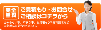 完全無料ご見積もり・お問合せご相談はコチラから分からない事、不安な事、お見積もりや資料請求などお気軽にお問合せください。