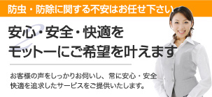 防虫・防除関する不安はお任せ下さい 安心・安全・快適をモットーにご希望を叶えますお客様の声をしっかりお伺いし、常に安心・安全快適を追求したサービスをご提供いたします。