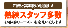 知識と実績数が段違い！ 熟練スタッフ多数お客様のニーズにお応えいたします