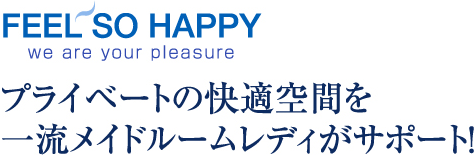 FEEL SO HAPPY we are your pleasure プライベートの快適空間を一流メイドルームレディがサポート！