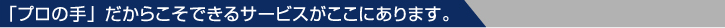 「プロの手」だからこそできるサービスがここにあります。