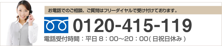 お電話でのご相談、ご質問はフリーダイヤルで受け付けております。 0120-415-119 電話受付時間：平日8：00～20：00(日祝日休み)