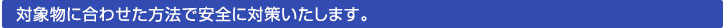 対象物に合わせた方法で安全に対策いたします。