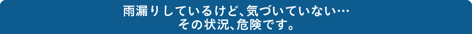 雨漏りしているけど、気づいていない…その状況、危険です。